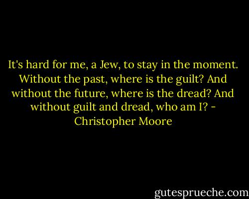 It's hard for me, a Jew, to stay in the moment. Without the past, where is the guilt? And without the future, where is the dread? And without guilt and dread, who am I? - Christopher Moore