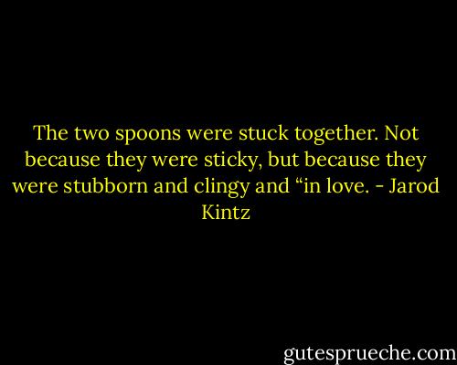 The two spoons were stuck together. Not because they were sticky, but because they were stubborn and clingy and “in love. - Jarod Kintz