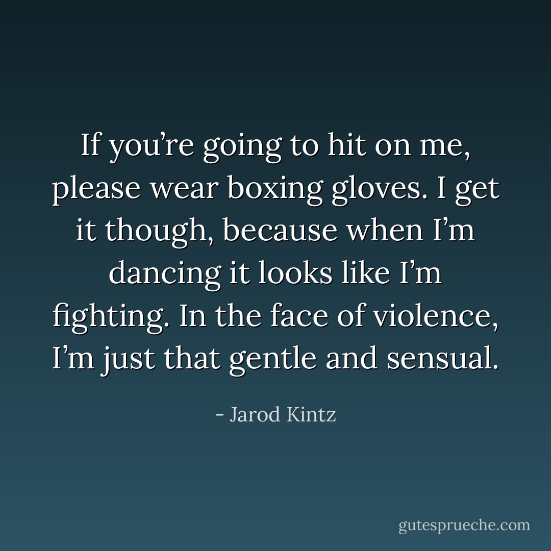 If you’re going to hit on me, please wear boxing gloves. I get it though, because when I’m dancing it looks like I’m fighting. In the face of violence, I’m just that gentle and sensual. - Jarod Kintz