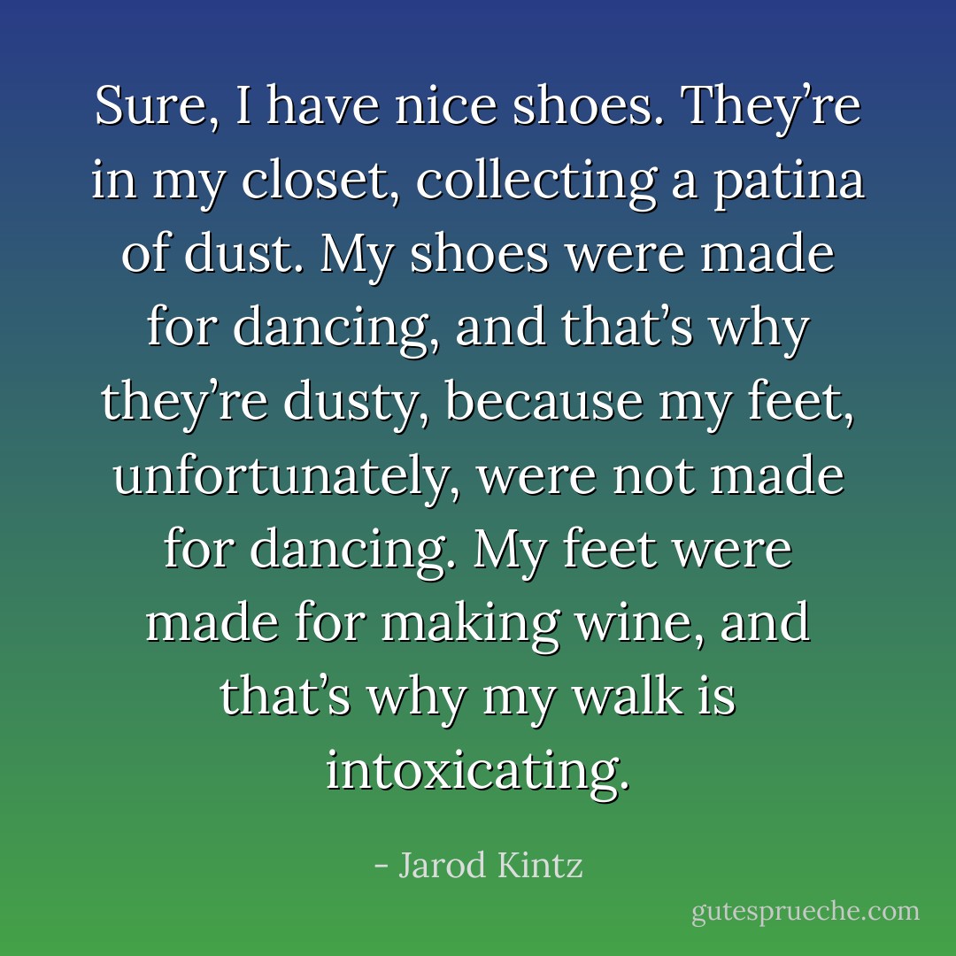 Sure, I have nice shoes. They’re in my closet, collecting a patina of dust. My shoes were made for dancing, and that’s why they’re dusty, because my feet, unfortunately, were not made for dancing. My feet were made for making wine, and that’s why my walk is intoxicating. - Jarod Kintz