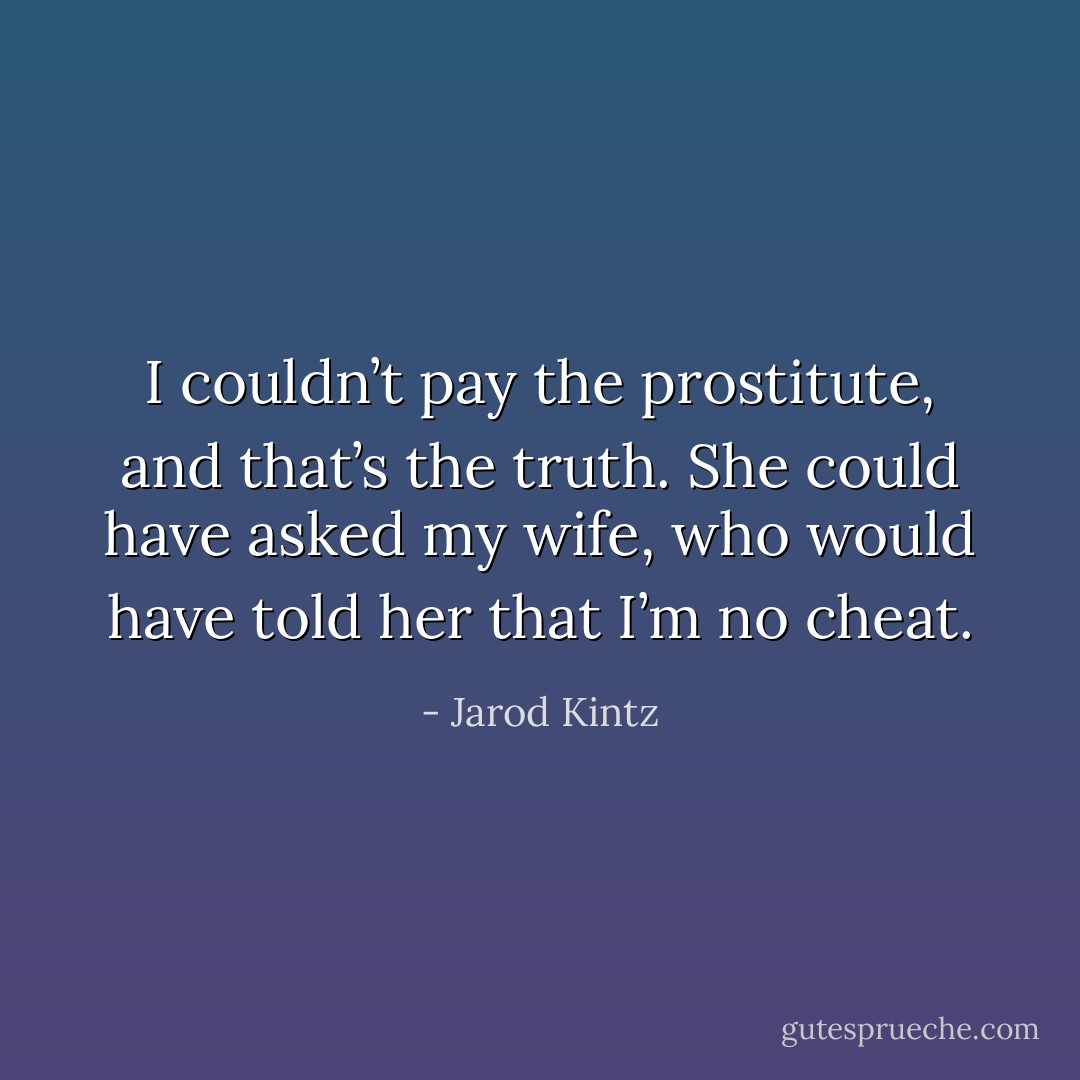 I couldn’t pay the prostitute, and that’s the truth. She could have asked my wife, who would have told her that I’m no cheat. - Jarod Kintz