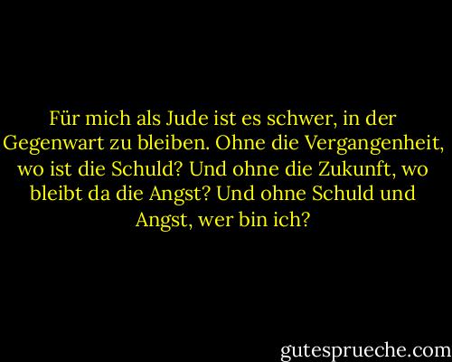 Für mich als Jude ist es schwer, in der Gegenwart zu bleiben. Ohne die Vergangenheit, wo ist die Schuld? Und ohne die Zukunft, wo bleibt da die Angst? Und ohne Schuld und Angst, wer bin ich? - Christopher Moore<