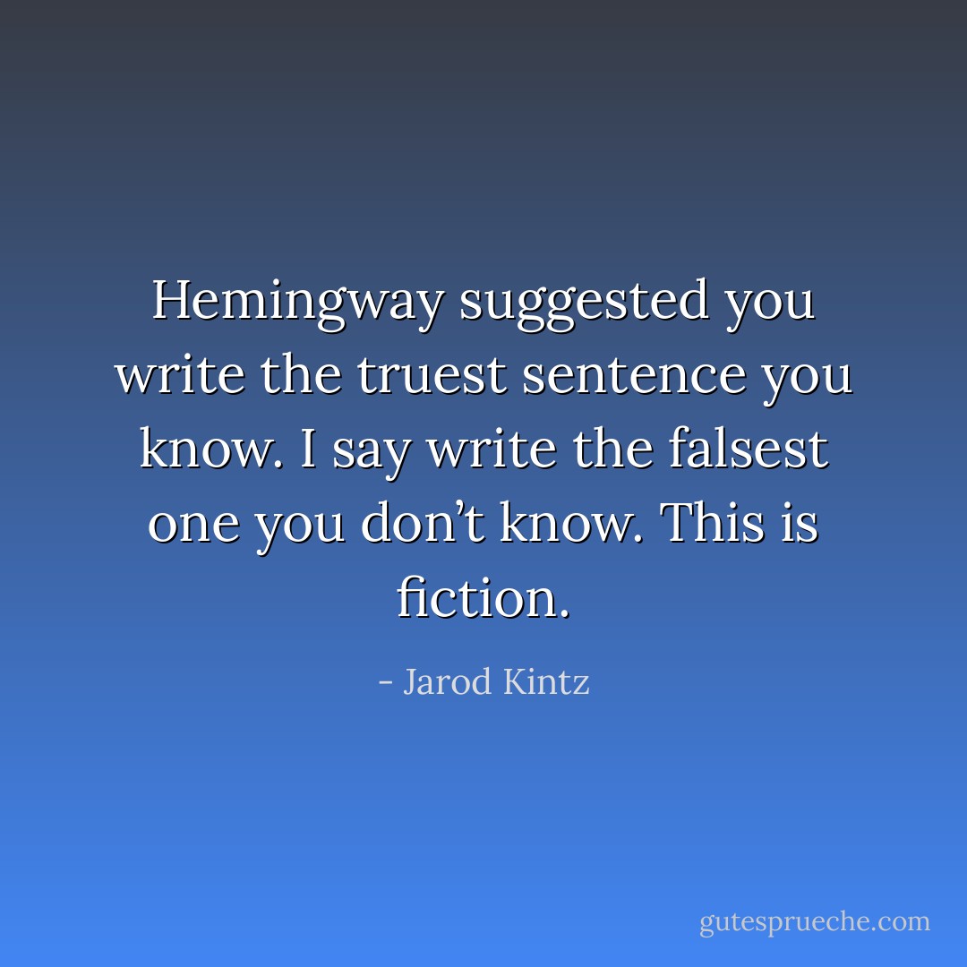 Hemingway suggested you write the truest sentence you know. I say write the falsest one you don’t know. This is fiction. - Jarod Kintz