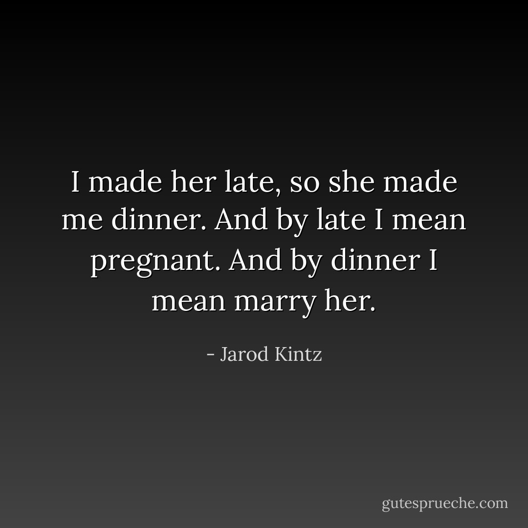 I made her late, so she made me dinner. And by late I mean pregnant. And by dinner I mean marry her. - Jarod Kintz