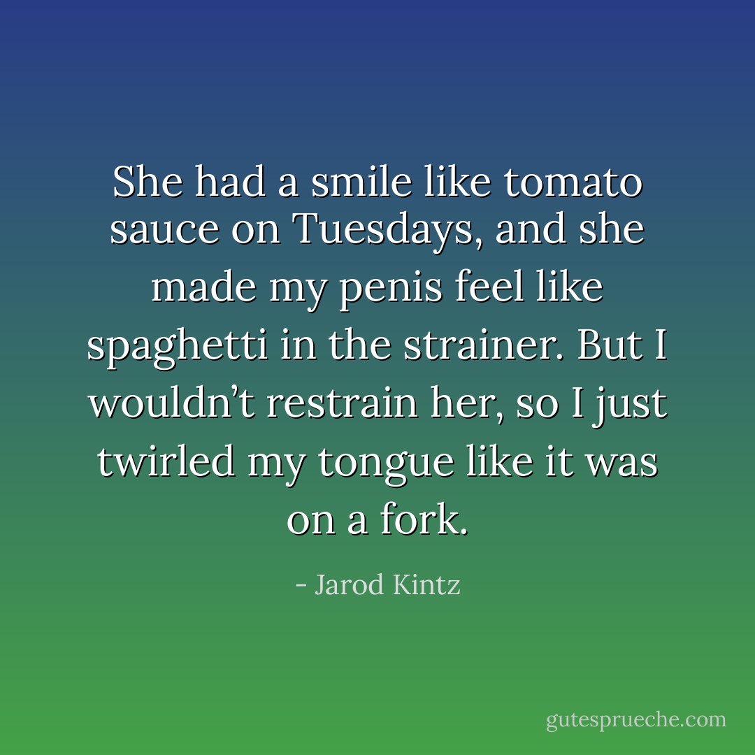 She had a smile like tomato sauce on Tuesdays, and she made my penis feel like spaghetti in the strainer. But I wouldn’t restrain her, so I just twirled my tongue like it was on a fork. - Jarod Kintz