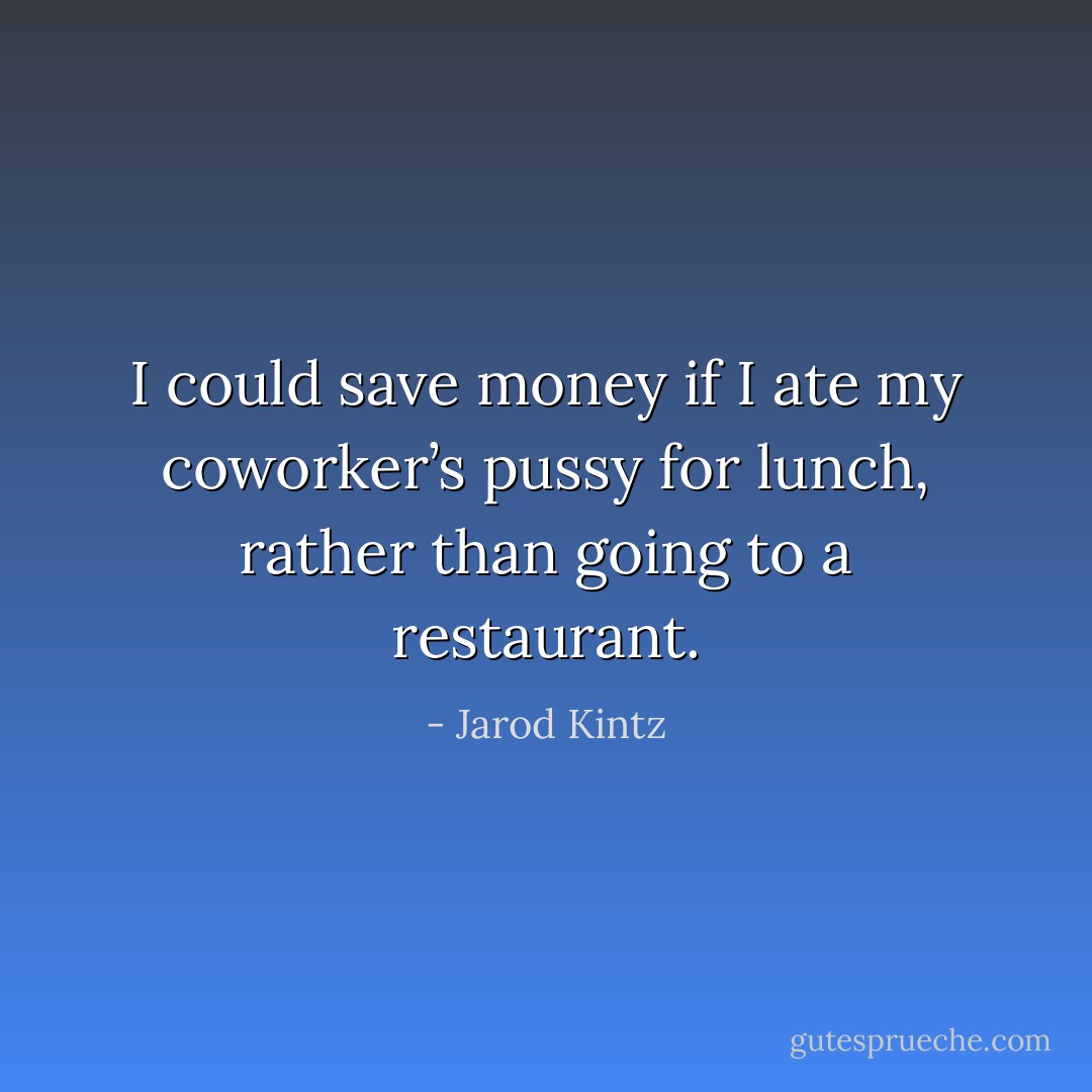 I could save money if I ate my coworker’s pussy for lunch, rather than going to a restaurant. - Jarod Kintz