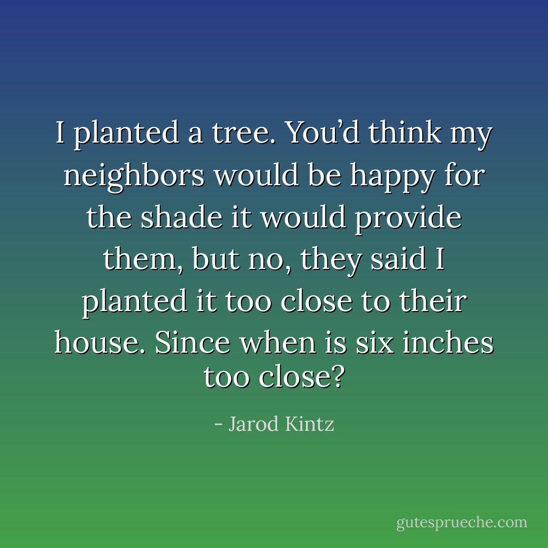 I planted a tree. You’d think my neighbors would be happy for the shade it would provide them, but no, they said I planted it too close to their house. Since when is six inches too close? - Jarod Kintz