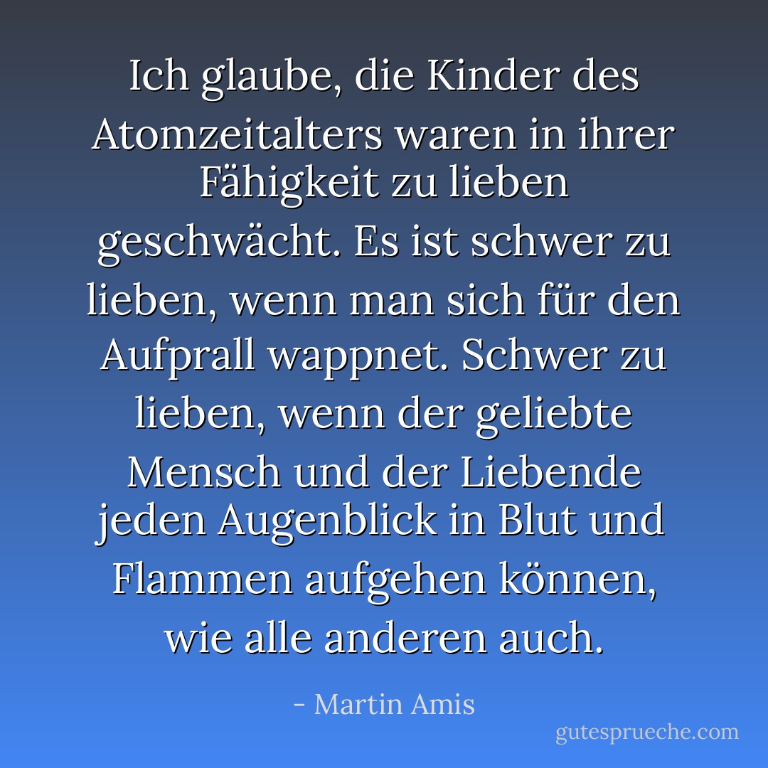 Ich glaube, die Kinder des Atomzeitalters waren in ihrer Fähigkeit zu lieben geschwächt. Es ist schwer zu lieben, wenn man sich für den Aufprall wappnet. Schwer zu lieben, wenn der geliebte Mensch und der Liebende jeden Augenblick in Blut und Flammen aufgehen können, wie alle anderen auch. - Martin Amis<