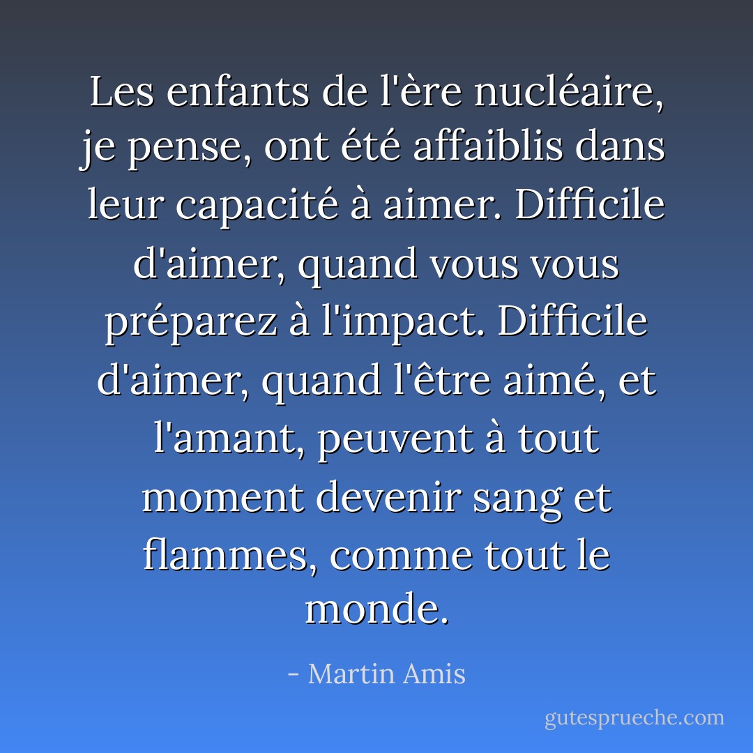 Les enfants de l'ère nucléaire, je pense, ont été affaiblis dans leur capacité à aimer. Difficile d'aimer, quand vous vous préparez à l'impact. Difficile d'aimer, quand l'être aimé, et l'amant, peuvent à tout moment devenir sang et flammes, comme tout le monde. - Martin Amis