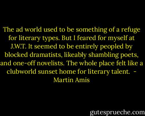 The ad world used to be something of a refuge for literary types. But I feared for myself at J.W.T. It seemed to be entirely peopled by blocked dramatists, likeably shambling poets, and one-off novelists. The whole place felt like a clubworld sunset home for literary talent.  - Martin Amis