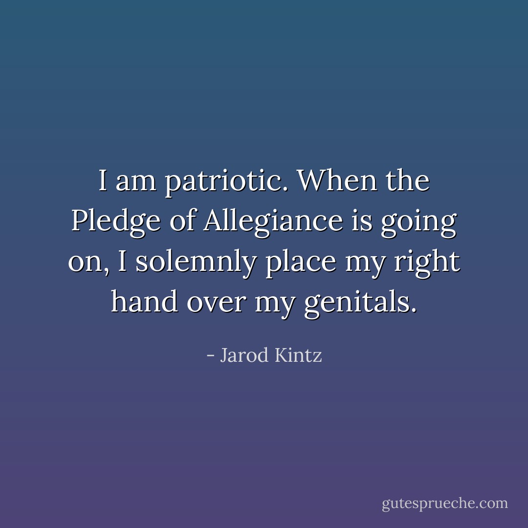I am patriotic. When the Pledge of Allegiance is going on, I solemnly place my right hand over my genitals. - Jarod Kintz