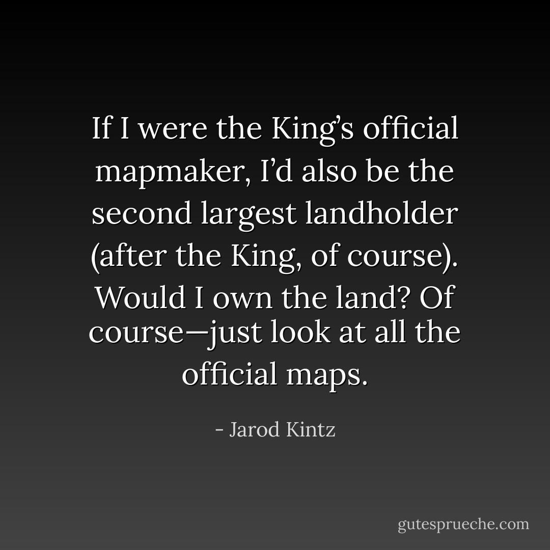 If I were the King’s official mapmaker, I’d also be the second largest landholder (after the King, of course). Would I own the land? Of course—just look at all the official maps. - Jarod Kintz