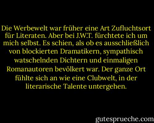 Die Werbewelt war früher eine Art Zufluchtsort für Literaten. Aber bei J.W.T. fürchtete ich um mich selbst. Es schien, als ob es ausschließlich von blockierten Dramatikern, sympathisch watschelnden Dichtern und einmaligen Romanautoren bevölkert war. Der ganze Ort fühlte sich an wie eine Clubwelt, in der literarische Talente untergehen. - Martin Amis<