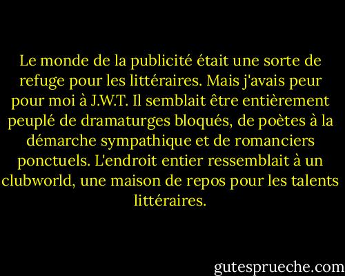 Le monde de la publicité était une sorte de refuge pour les littéraires. Mais j'avais peur pour moi à J.W.T. Il semblait être entièrement peuplé de dramaturges bloqués, de poètes à la démarche sympathique et de romanciers ponctuels. L'endroit entier ressemblait à un clubworld, une maison de repos pour les talents littéraires. - Martin Amis