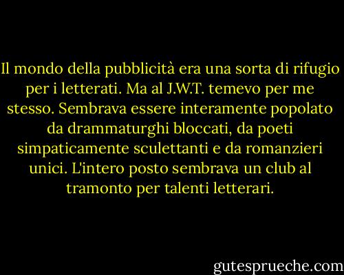Il mondo della pubblicità era una sorta di rifugio per i letterati. Ma al J.W.T. temevo per me stesso. Sembrava essere interamente popolato da drammaturghi bloccati, da poeti simpaticamente sculettanti e da romanzieri unici. L'intero posto sembrava un club al tramonto per talenti letterari. - Martin Amis