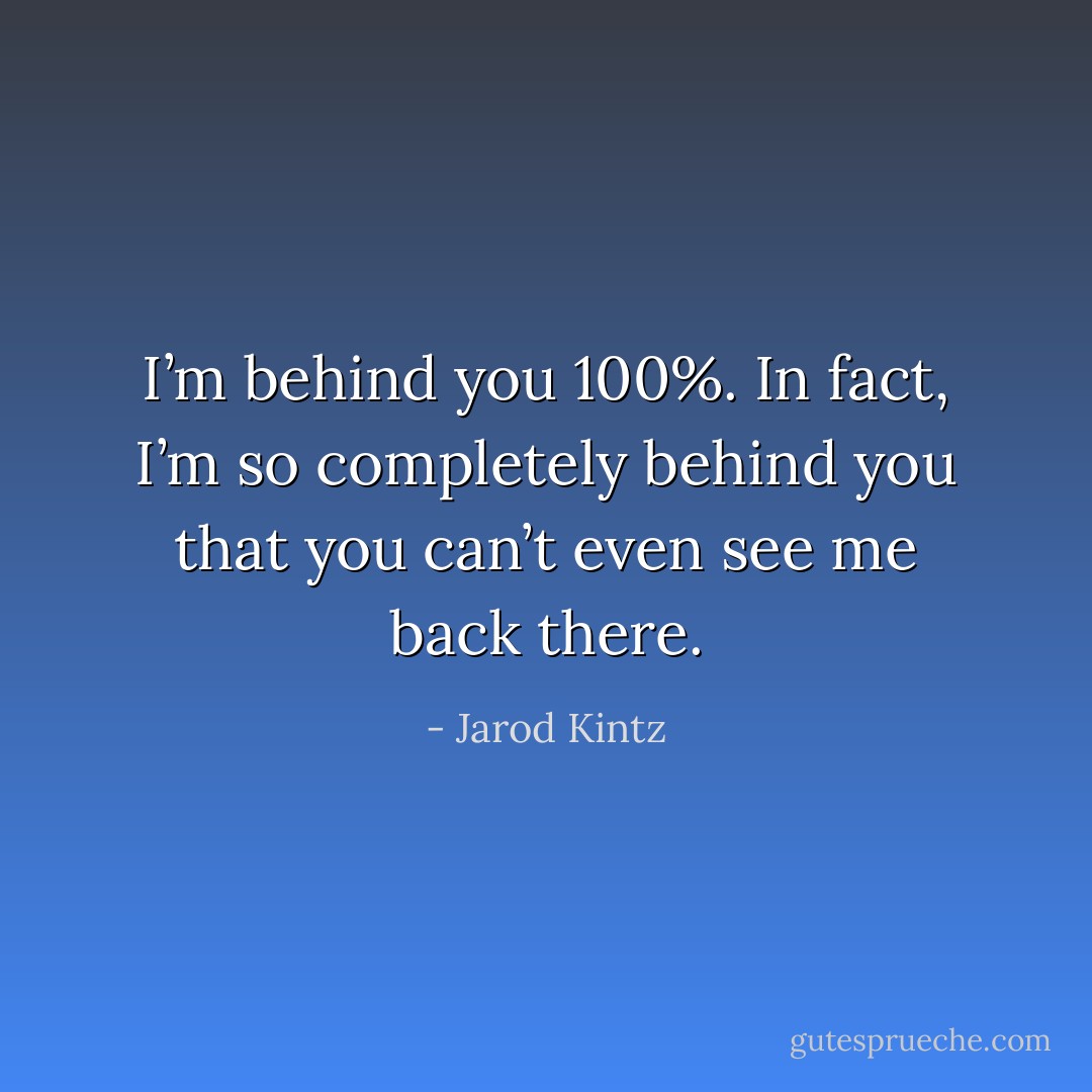 I’m behind you 100%. In fact, I’m so completely behind you that you can’t even see me back there. - Jarod Kintz
