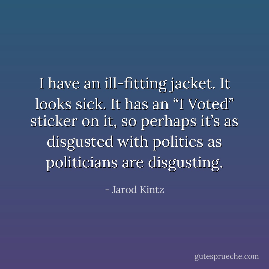 I have an ill-fitting jacket. It looks sick. It has an “I Voted” sticker on it, so perhaps it’s as disgusted with politics as politicians are disgusting. - Jarod Kintz