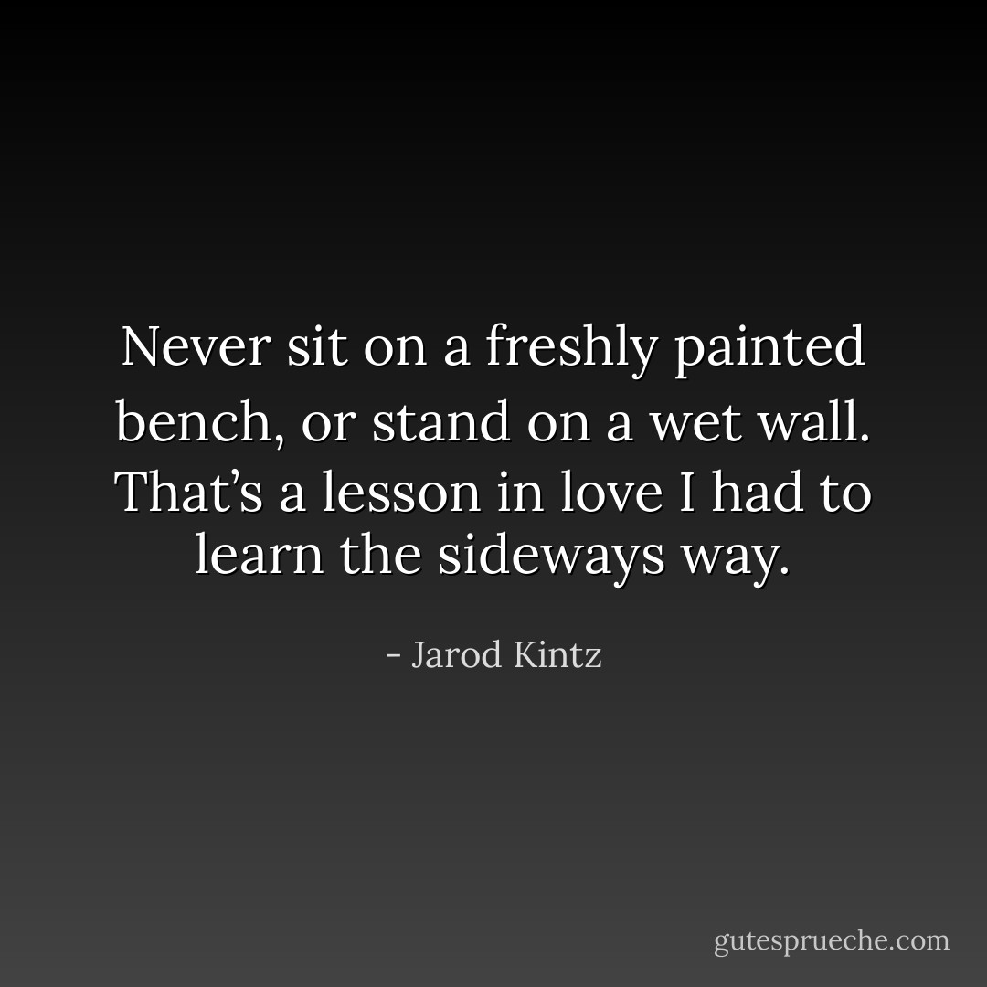 Never sit on a freshly painted bench, or stand on a wet wall. That’s a lesson in love I had to learn the sideways way. - Jarod Kintz