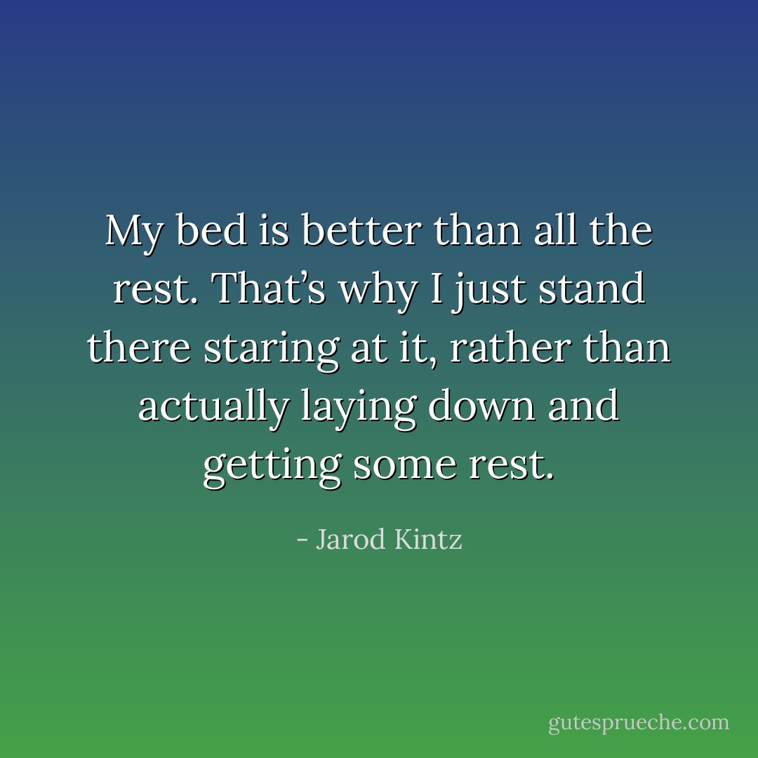 My bed is better than all the rest. That’s why I just stand there staring at it, rather than actually laying down and getting some rest. - Jarod Kintz