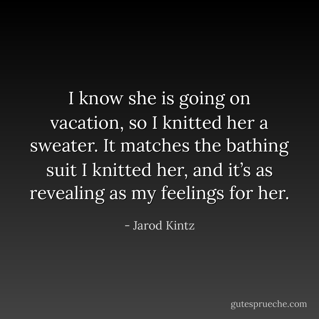 I know she is going on vacation, so I knitted her a sweater. It matches the bathing suit I knitted her, and it’s as revealing as my feelings for her. - Jarod Kintz