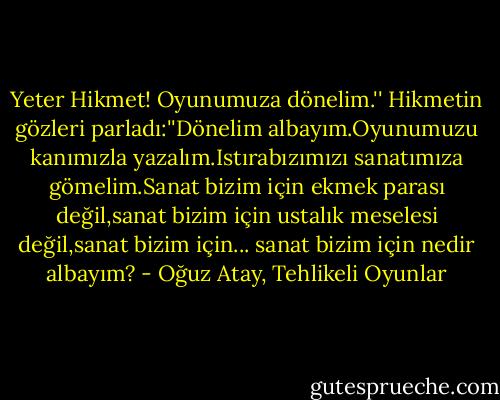 Yeter Hikmet! Oyunumuza dönelim.'' Hikmetin gözleri parladı:''Dönelim albayım.Oyunumuzu kanımızla yazalım.Istırabızımızı sanatımıza gömelim.Sanat bizim için ekmek parası değil,sanat bizim için ustalık meselesi değil,sanat bizim için... sanat bizim için nedir albayım? - Oğuz Atay, Tehlikeli Oyunlar