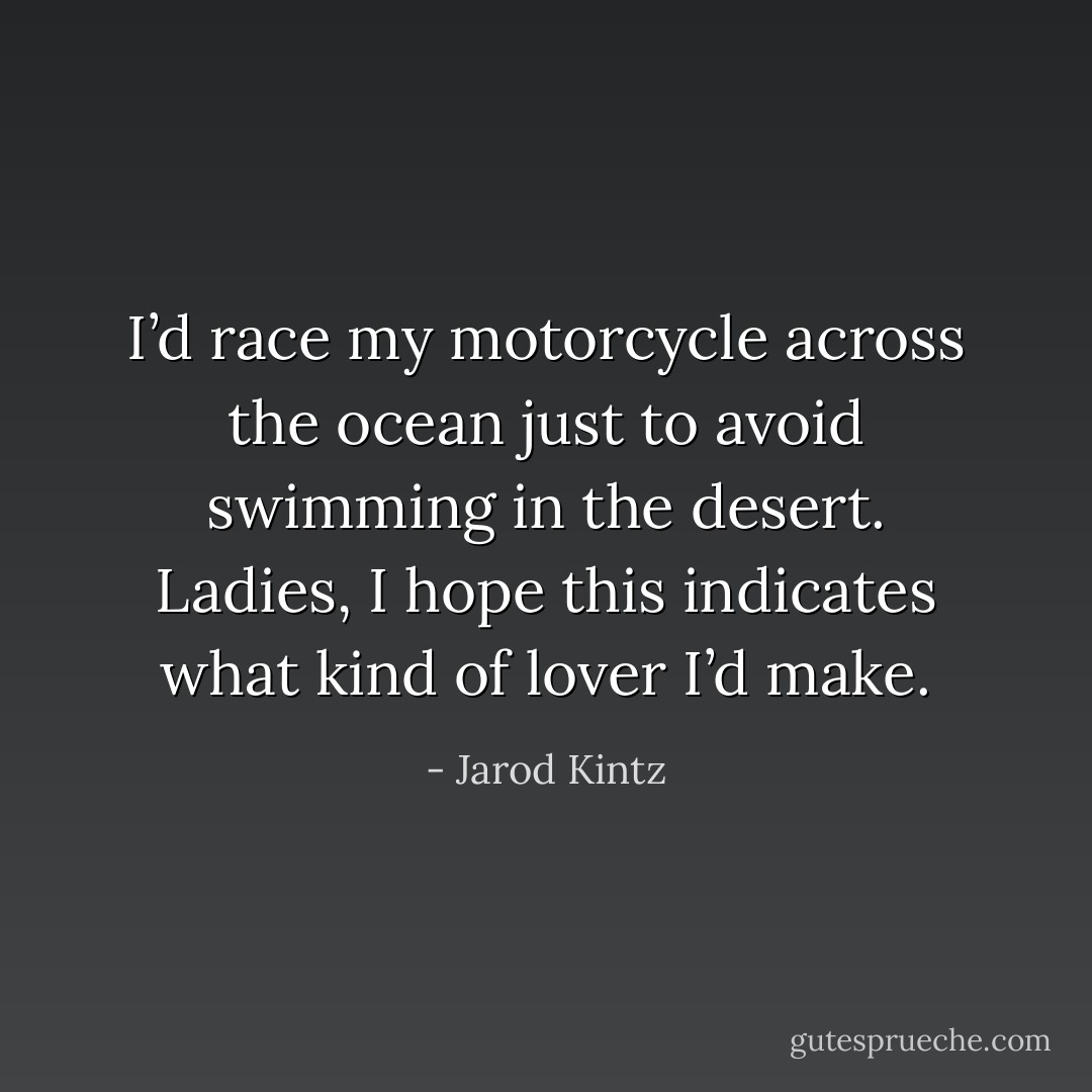 I’d race my motorcycle across the ocean just to avoid swimming in the desert. Ladies, I hope this indicates what kind of lover I’d make. - Jarod Kintz