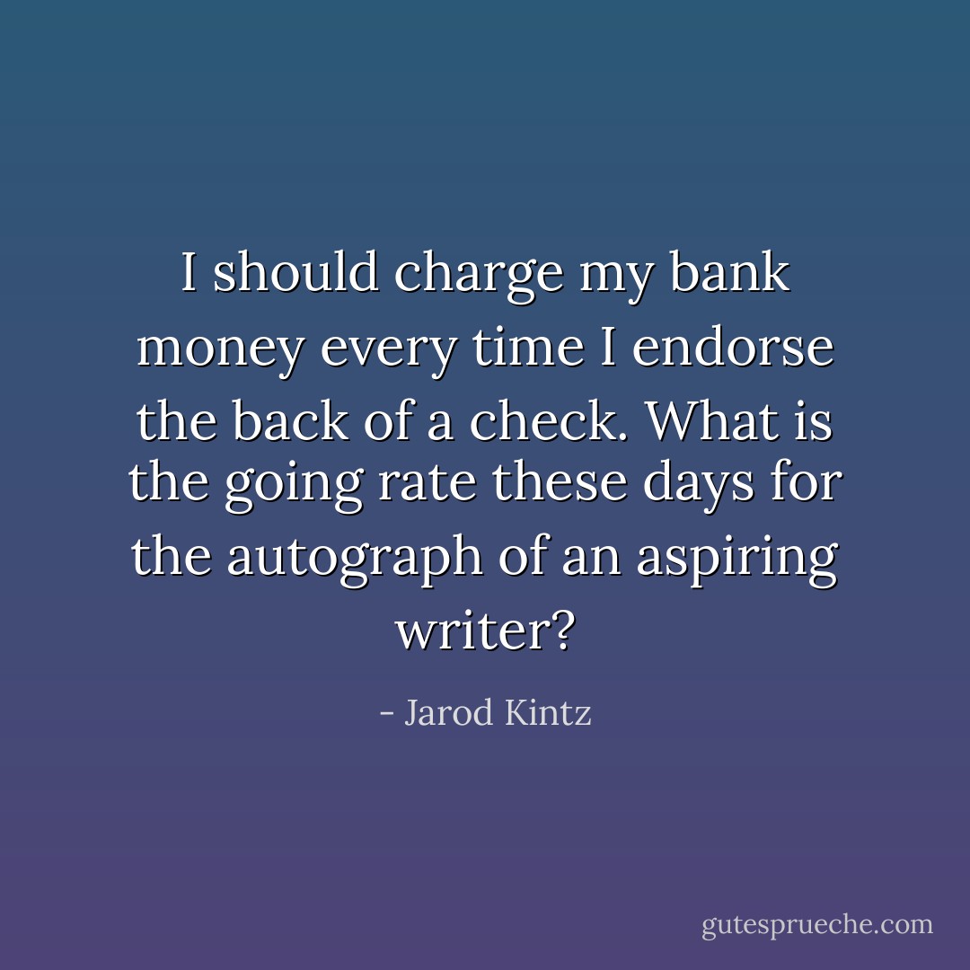 I should charge my bank money every time I endorse the back of a check. What is the going rate these days for the autograph of an aspiring writer? - Jarod Kintz