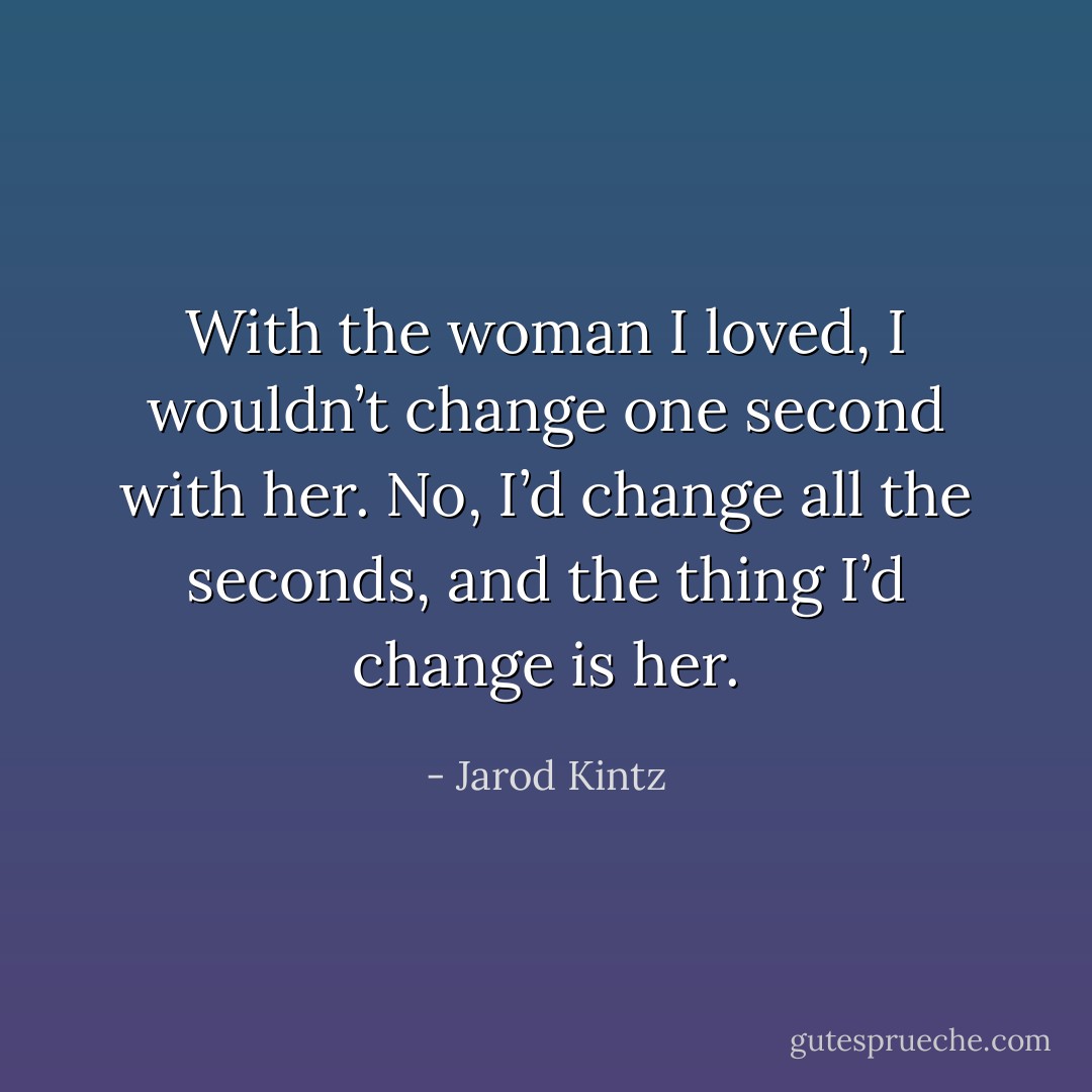 With the woman I loved, I wouldn’t change one second with her. No, I’d change all the seconds, and the thing I’d change is her. - Jarod Kintz