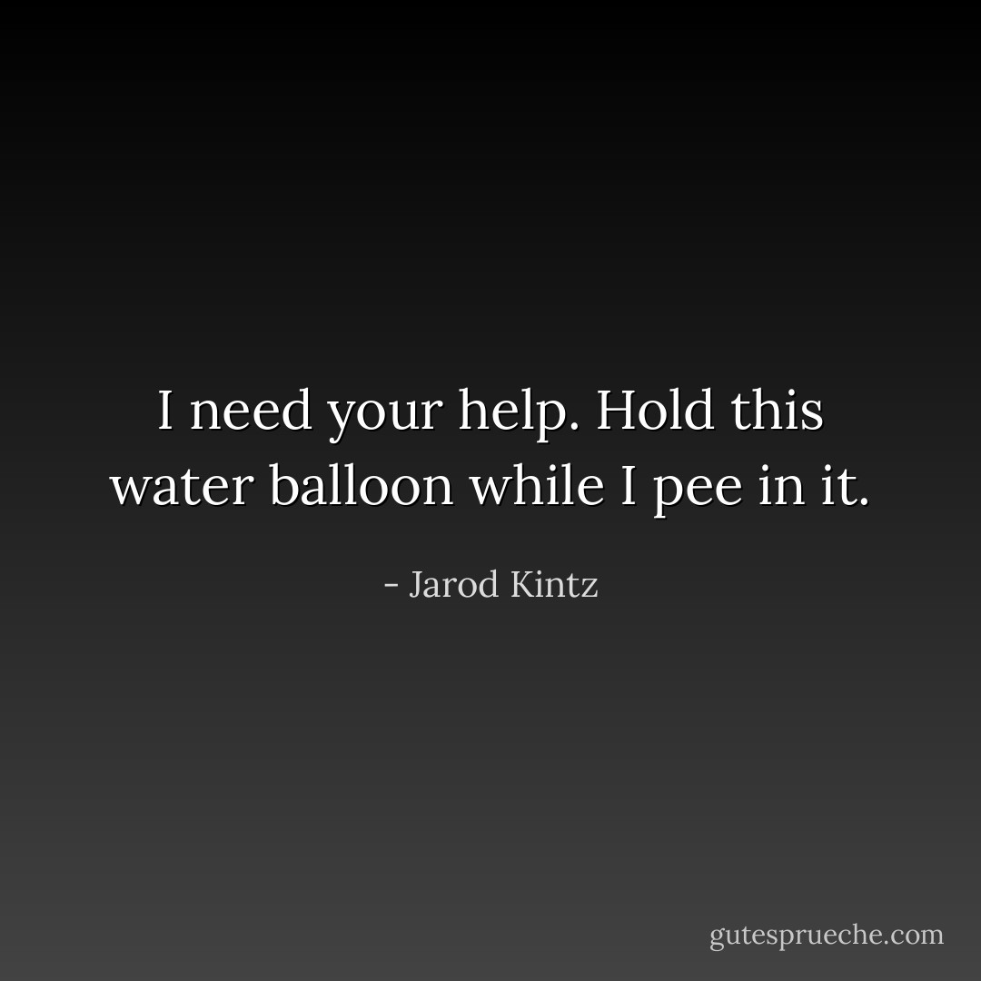 I need your help. Hold this water balloon while I pee in it. - Jarod Kintz