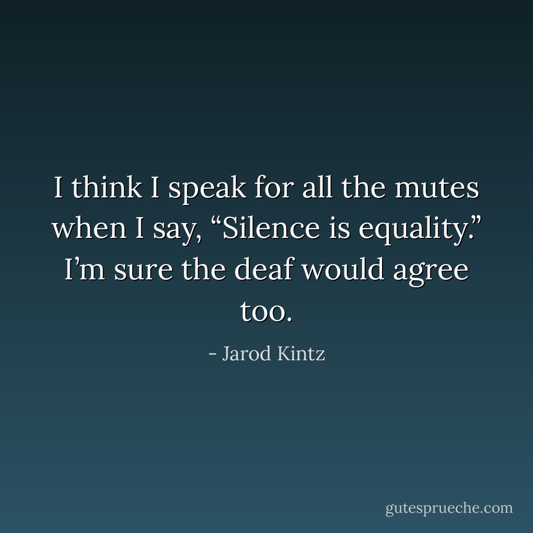 I think I speak for all the mutes when I say, “Silence is equality.” I’m sure the deaf would agree too. - Jarod Kintz