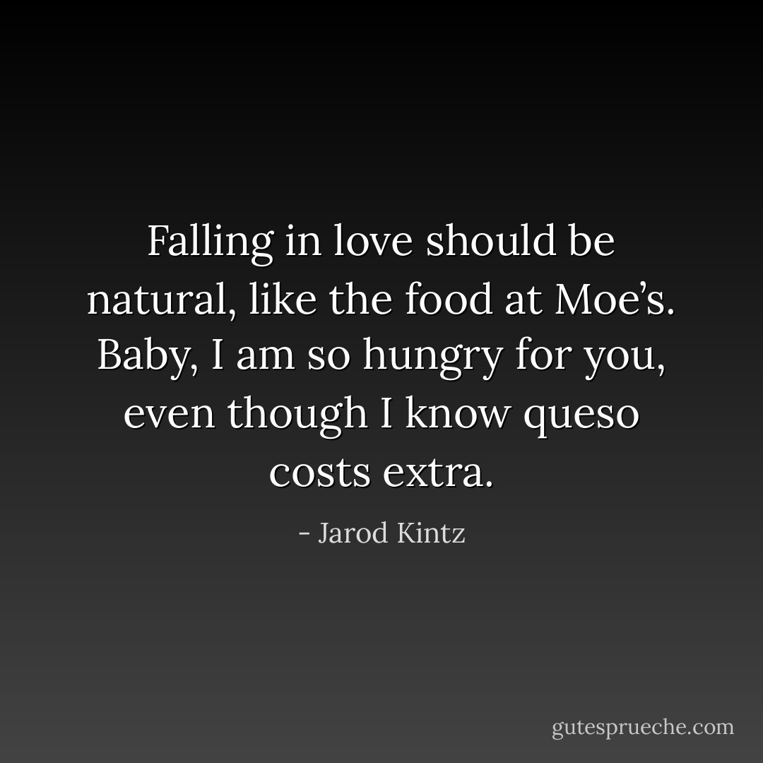Falling in love should be natural, like the food at Moe’s. Baby, I am so hungry for you, even though I know queso costs extra. - Jarod Kintz