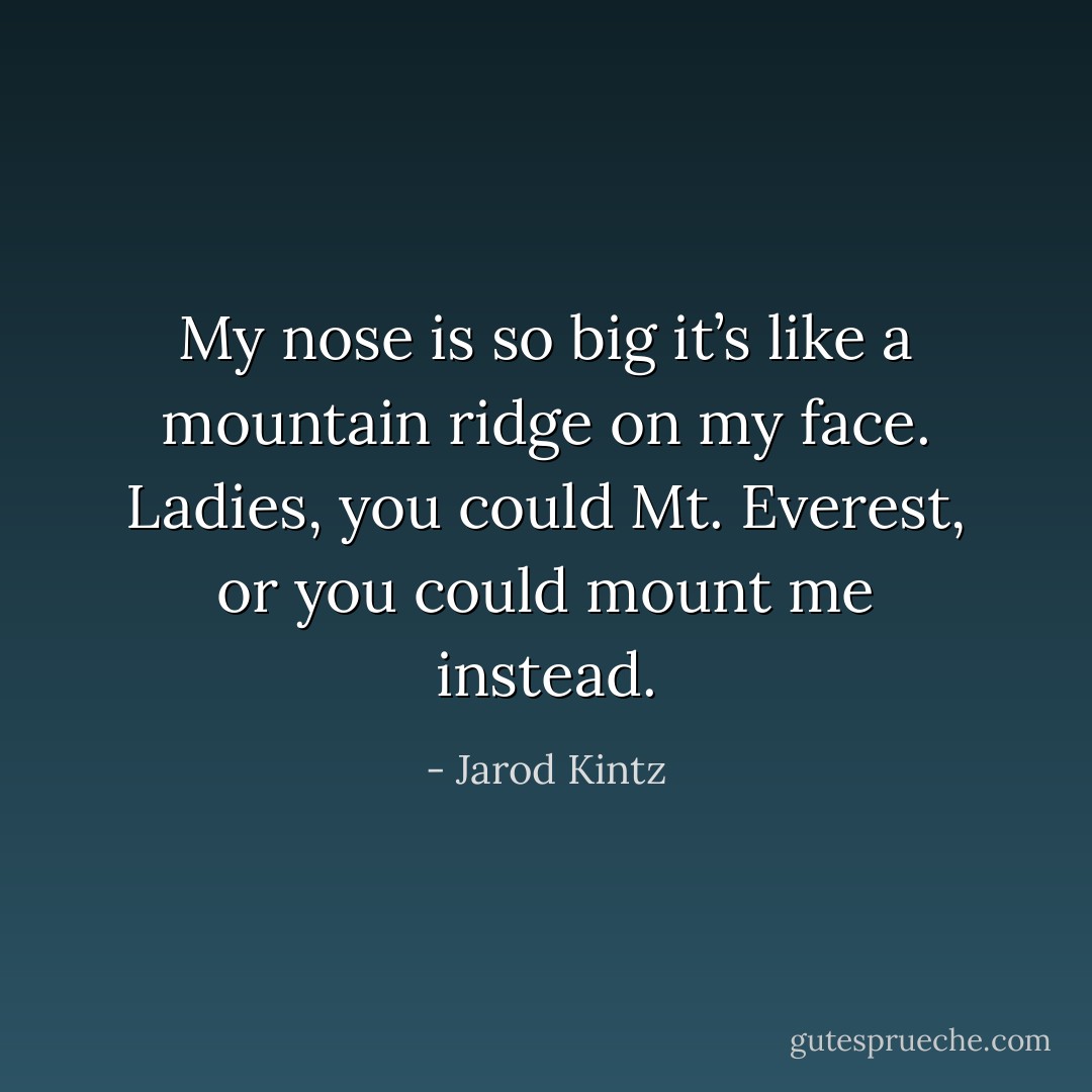 My nose is so big it’s like a mountain ridge on my face. Ladies, you could Mt. Everest, or you could mount me instead. - Jarod Kintz