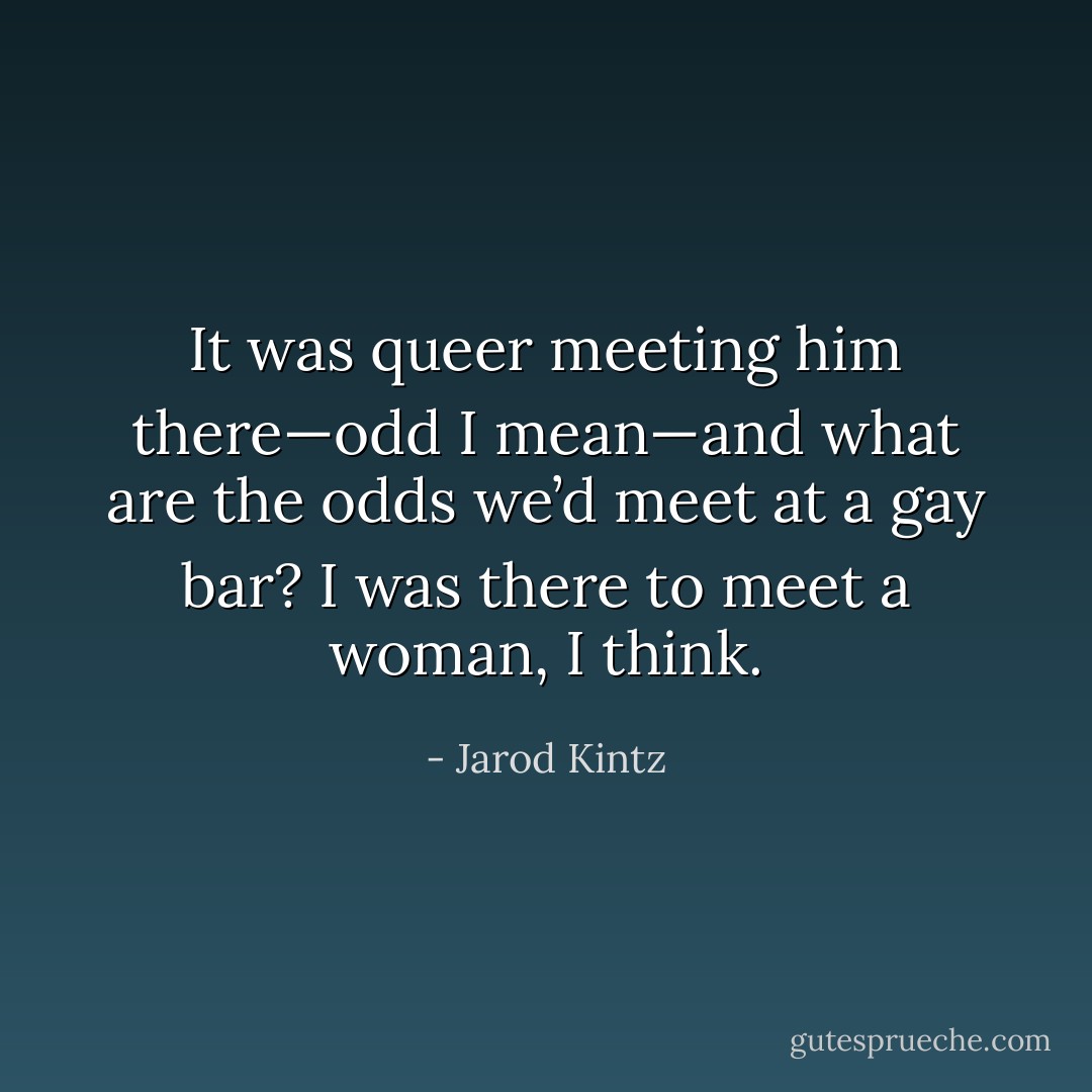 It was queer meeting him there—odd I mean—and what are the odds we’d meet at a gay bar? I was there to meet a woman, I think. - Jarod Kintz