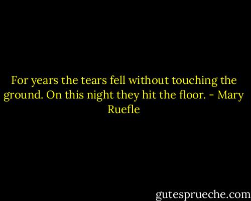 For years the tears fell<br />without touching the ground.<br />On this night they hit the floor. - Mary Ruefle