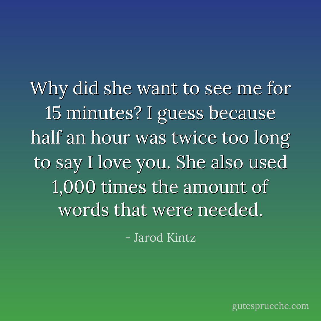 Why did she want to see me for 15 minutes? I guess because half an hour was twice too long to say I love you. She also used 1,000 times the amount of words that were needed. - Jarod Kintz