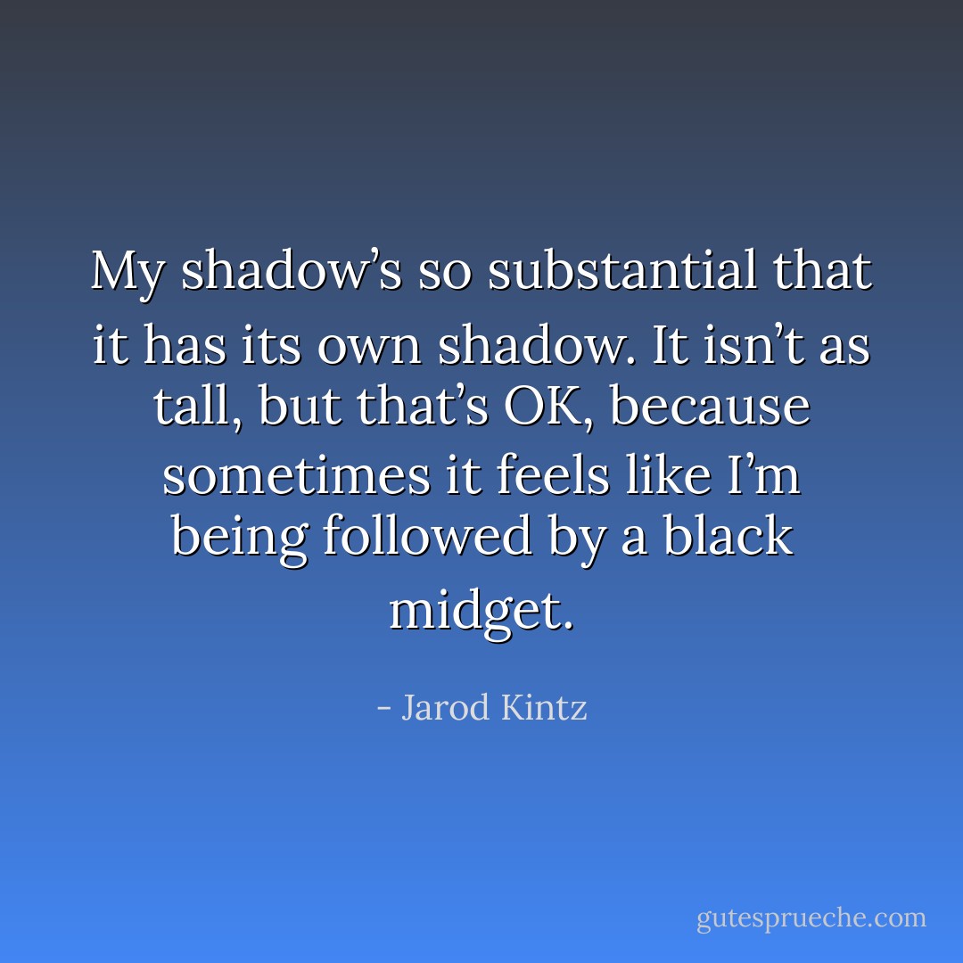 My shadow’s so substantial that it has its own shadow. It isn’t as tall, but that’s OK, because sometimes it feels like I’m being followed by a black midget. - Jarod Kintz