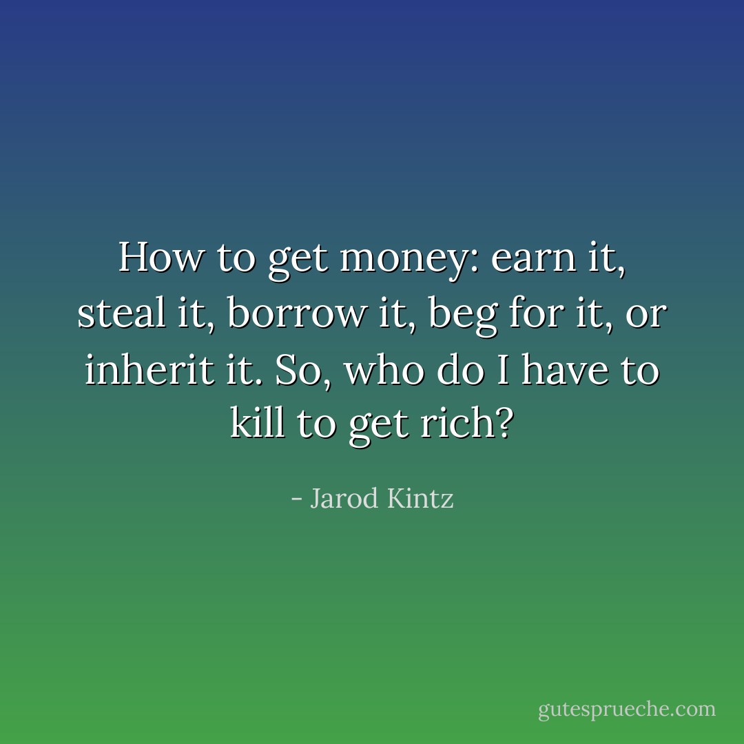 How to get money: earn it, steal it, borrow it, beg for it, or inherit it. So, who do I have to kill to get rich? - Jarod Kintz