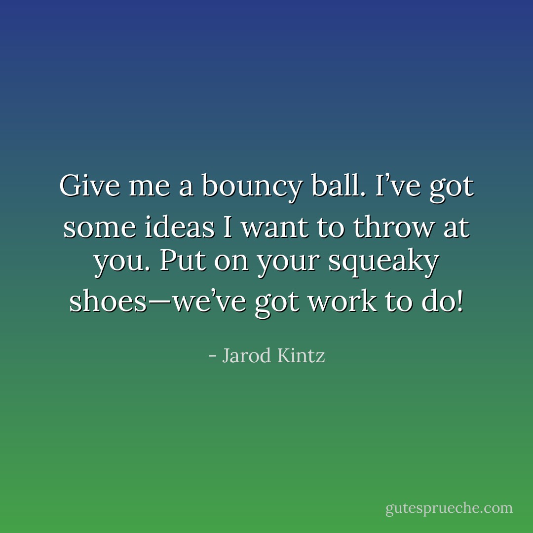 Give me a bouncy ball. I’ve got some ideas I want to throw at you. Put on your squeaky shoes—we’ve got work to do! - Jarod Kintz