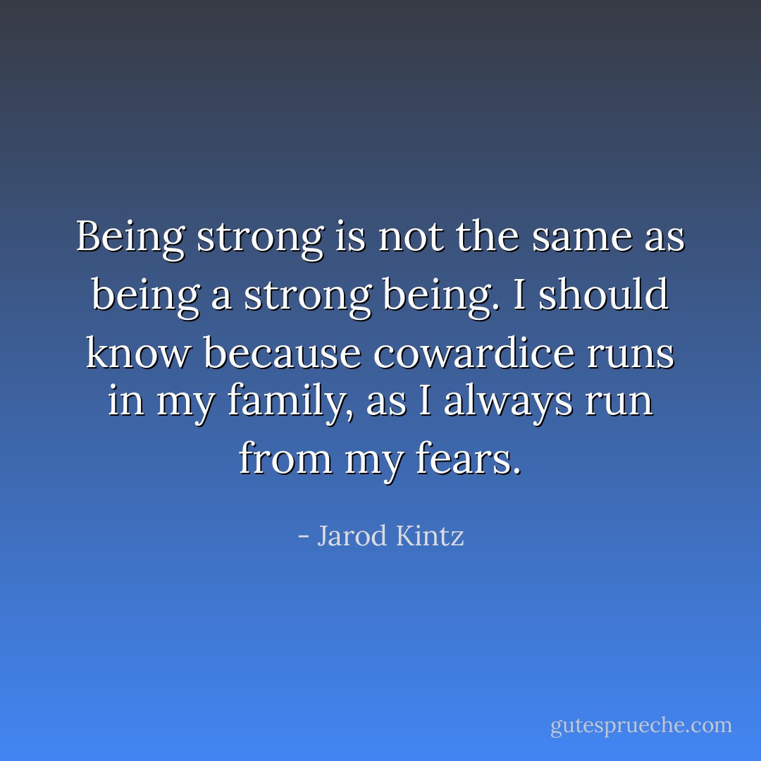 Being strong is not the same as being a strong being. I should know because cowardice runs in my family, as I always run from my fears. - Jarod Kintz