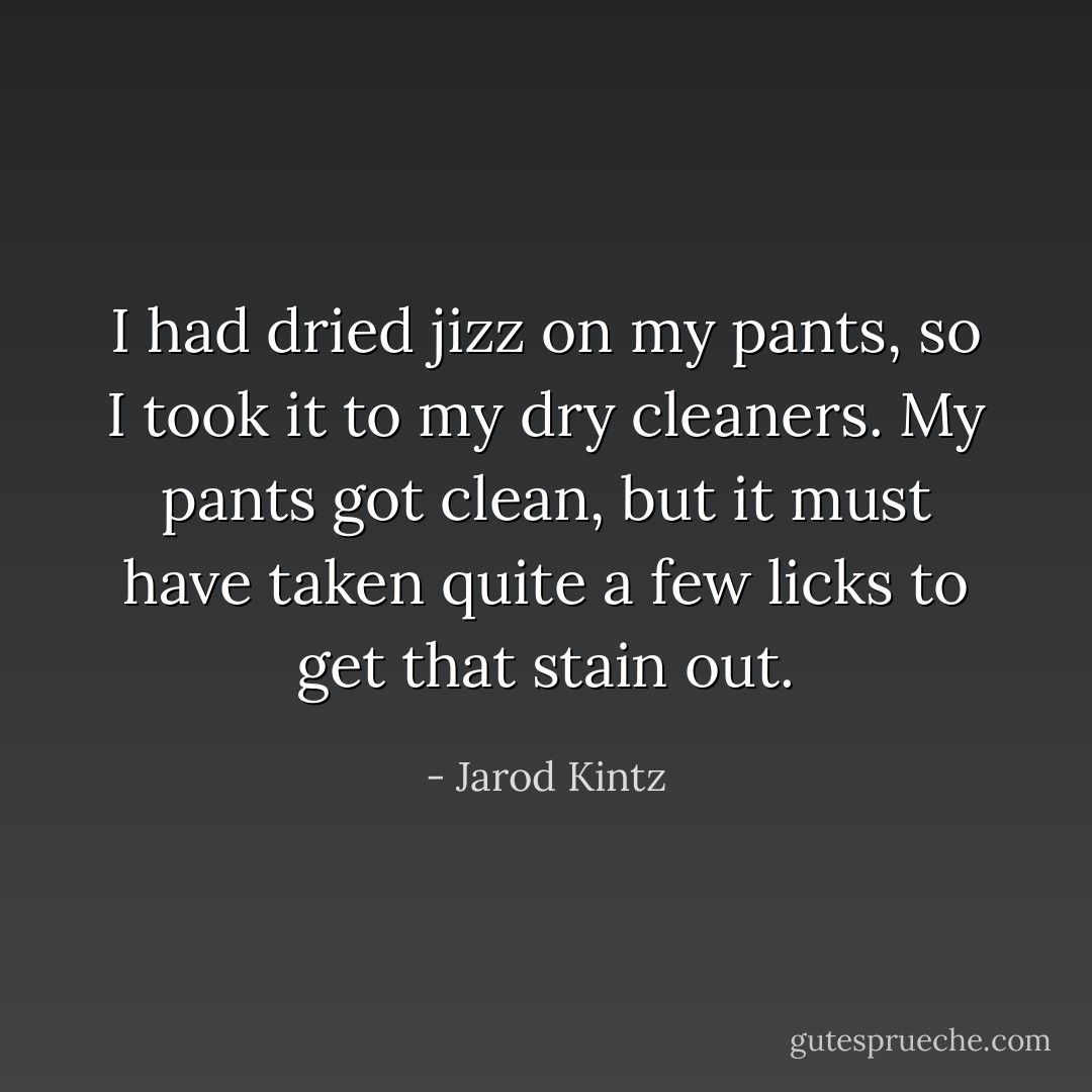 I had dried jizz on my pants, so I took it to my dry cleaners. My pants got clean, but it must have taken quite a few licks to get that stain out. - Jarod Kintz