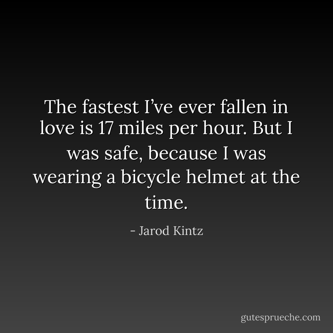The fastest I’ve ever fallen in love is 17 miles per hour. But I was safe, because I was wearing a bicycle helmet at the time. - Jarod Kintz