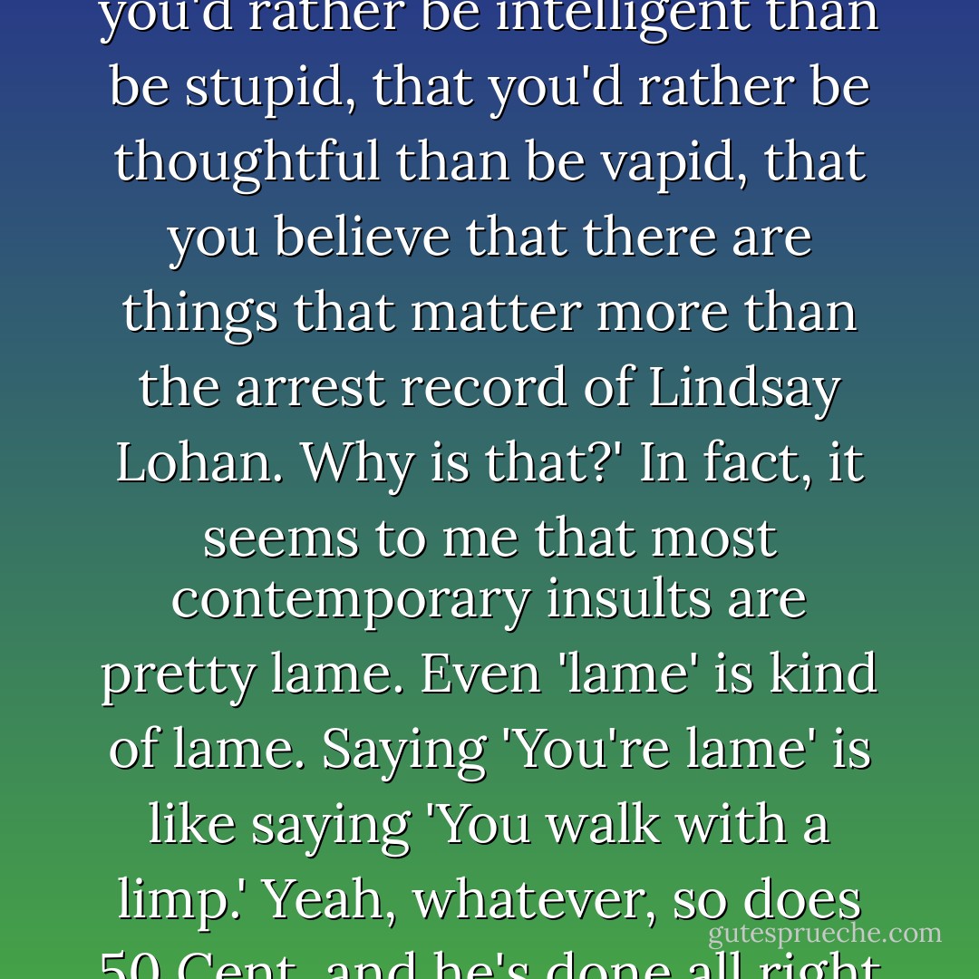 Saying 'I notice you're a nerd' is like saying, 'Hey, I notice that you'd rather be intelligent than be stupid, that you'd rather be thoughtful than be vapid, that you believe that there are things that matter more than the arrest record of Lindsay Lohan. Why is that?' In fact, it seems to me that most contemporary insults are pretty lame. Even 'lame' is kind of lame. Saying 'You're lame' is like saying 'You walk with a limp.' Yeah, whatever, so does 50 Cent, and he's done all right for himself. - John Green