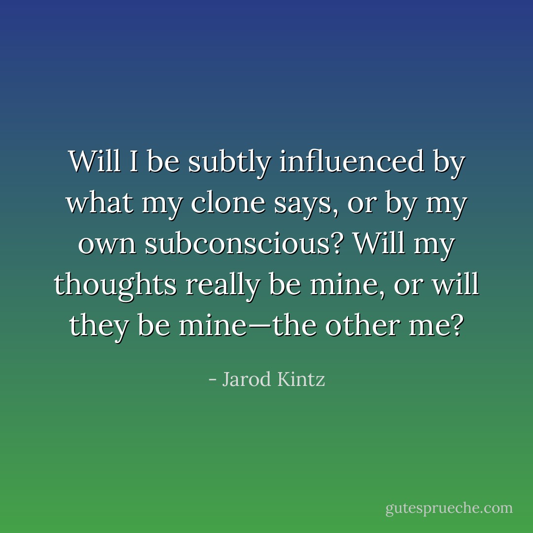Will I be subtly influenced by what my clone says, or by my own subconscious? Will my thoughts really be mine, or will they be mine—the other me? - Jarod Kintz