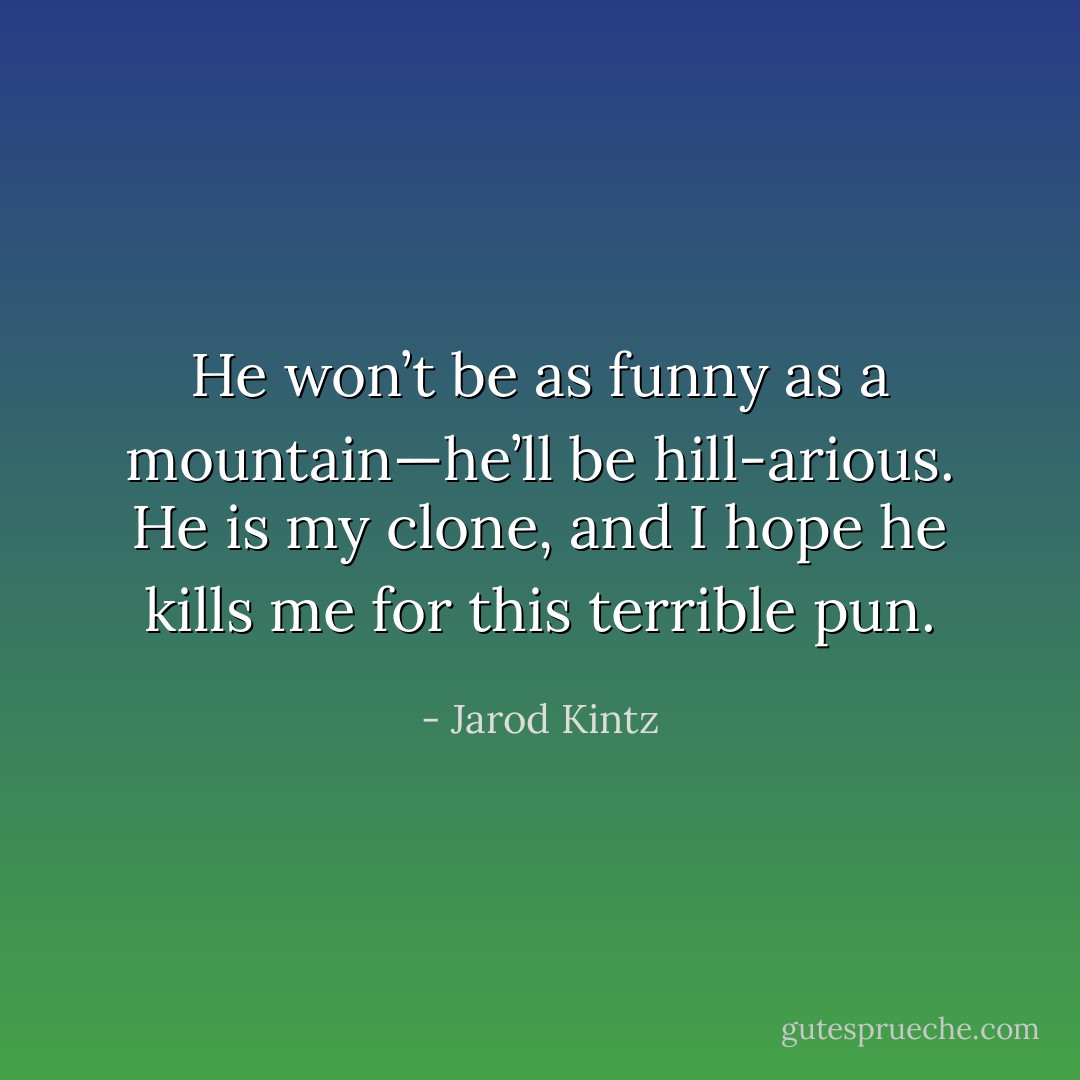He won’t be as funny as a mountain—he’ll be hill-arious. He is my clone, and I hope he kills me for this terrible pun. - Jarod Kintz