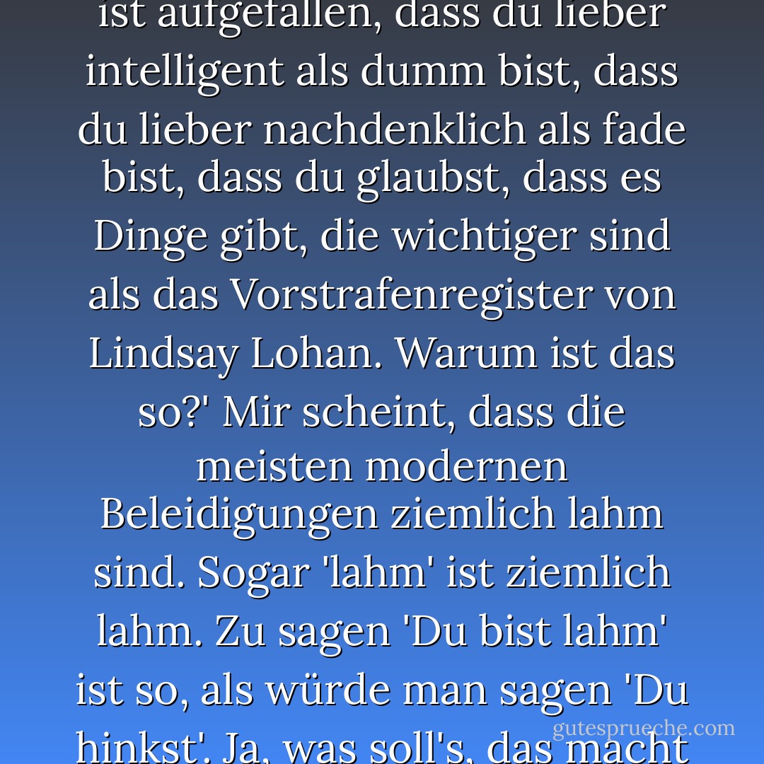 Zu sagen: "Mir ist aufgefallen, dass du ein Streber bist", ist so, als würde man sagen: "Hey, mir ist aufgefallen, dass du lieber intelligent als dumm bist, dass du lieber nachdenklich als fade bist, dass du glaubst, dass es Dinge gibt, die wichtiger sind als das Vorstrafenregister von Lindsay Lohan. Warum ist das so?' Mir scheint, dass die meisten modernen Beleidigungen ziemlich lahm sind. Sogar 'lahm' ist ziemlich lahm. Zu sagen 'Du bist lahm' ist so, als würde man sagen 'Du hinkst'. Ja, was soll's, das macht 50 Cent auch, und er hat sich ganz gut gemacht. - John Green<