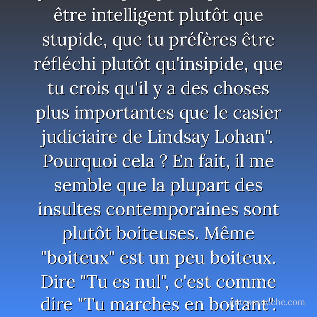 Dire "J'ai remarqué que tu es un nerd", c'est comme dire "Hé, j'ai remarqué que tu préfères être intelligent plutôt que stupide, que tu préfères être réfléchi plutôt qu'insipide, que tu crois qu'il y a des choses plus importantes que le casier judiciaire de Lindsay Lohan". Pourquoi cela ? En fait, il me semble que la plupart des insultes contemporaines sont plutôt boiteuses. Même "boiteux" est un peu boiteux. Dire "Tu es nul", c'est comme dire "Tu marches en boitant". Ouais, peu importe, 50 Cent aussi, et il s'en est bien sorti. - John Green