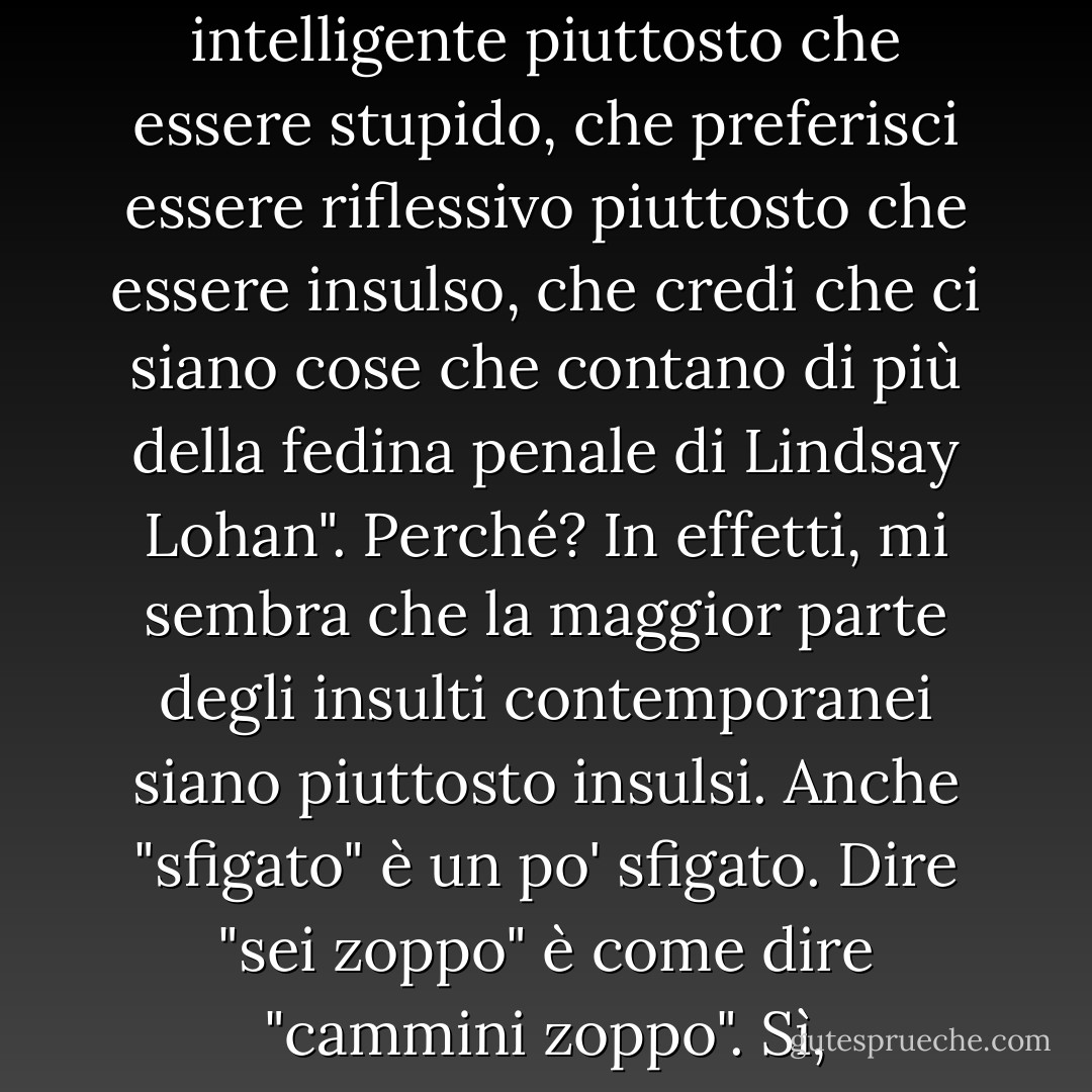 Dire "Ho notato che sei un nerd" è come dire "Ehi, ho notato che preferisci essere intelligente piuttosto che essere stupido, che preferisci essere riflessivo piuttosto che essere insulso, che credi che ci siano cose che contano di più della fedina penale di Lindsay Lohan". Perché? In effetti, mi sembra che la maggior parte degli insulti contemporanei siano piuttosto insulsi. Anche "sfigato" è un po' sfigato. Dire "sei zoppo" è come dire "cammini zoppo". Sì, comunque, lo fa anche 50 Cent, e se l'è cavata bene. - John Green
