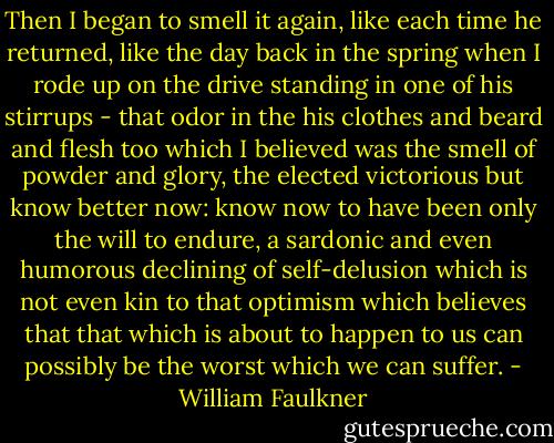 Then I began to smell it again, like each time he returned, like the day back in the spring when I rode up on the drive standing in one of his stirrups - that odor in the his clothes and beard and flesh too which I believed was the smell of powder and glory, the elected victorious but know better now: know now to have been only the will to endure, a sardonic and even humorous declining of self-delusion which is not even kin to that optimism which believes that that which is about to happen to us can possibly be the worst which we can suffer. - William Faulkner