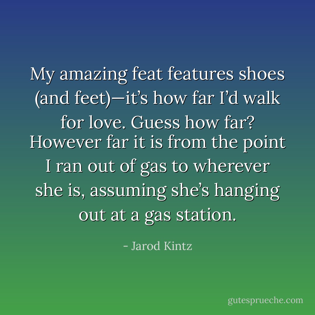 My amazing feat features shoes (and feet)—it’s how far I’d walk for love. Guess how far? However far it is from the point I ran out of gas to wherever she is, assuming she’s hanging out at a gas station. - Jarod Kintz