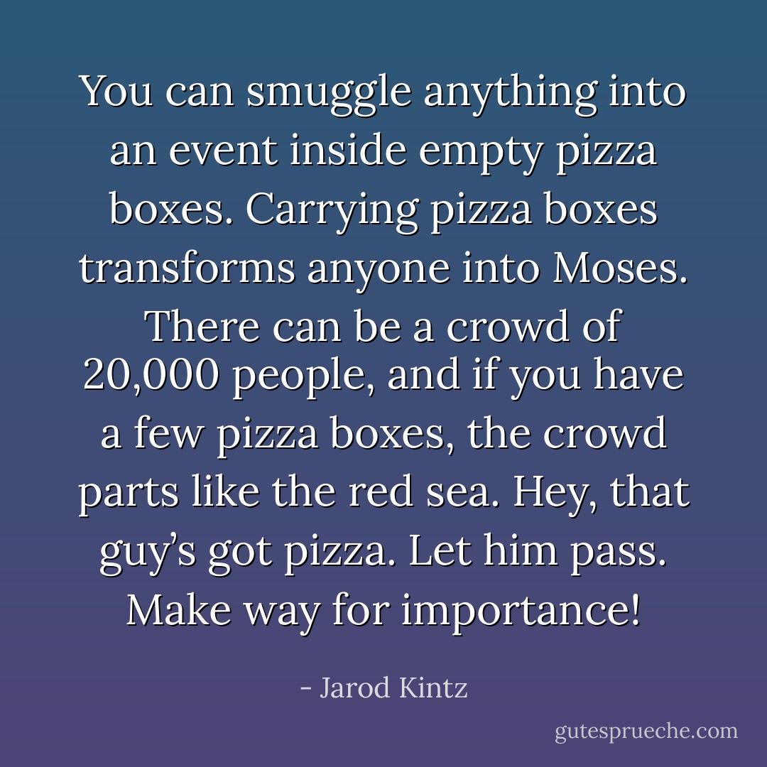 You can smuggle anything into an event inside empty pizza boxes. Carrying pizza boxes transforms anyone into Moses. There can be a crowd of 20,000 people, and if you have a few pizza boxes, the crowd parts like the red sea. Hey, that guy’s got pizza. Let him pass. Make way for importance! - Jarod Kintz